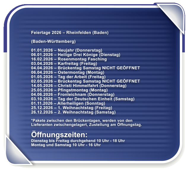 Feiertage 2026 � Rheinfelden (Baden)  (Baden-W�rttemberg)  01.01.2026 � Neujahr (Donnerstag) 06.01.2026 � Heilige Drei K�nige (Dienstag) 16.02.2026 � Rosenmontag Fasching 03.04.2026 � Karfreitag (Freitag) 04.04.2026 � Br�ckentag Samstag NICHT GE�FFNET 06.04.2026 � Ostermontag (Montag) 01.05.2026 � Tag der Arbeit (Freitag) 02.05.2026 � Br�ckentag Samstag NICHT GE�FFNET 14.05.2026 � Christi Himmelfahrt (Donnerstag) 25.05.2026 � Pfingstmontag (Montag) 04.06.2026 � Fronleichnam (Donnerstag) 03.10.2026 � Tag der Deutschen Einheit (Samstag) 01.11.2026 � Allerheiligen (Sonntag) 25.12.2026 � 1. Weihnachtstag (Freitag) 26.12.2026 � 2. Weihnachtstag (Samstag)  *Pakete zwischen den Br�ckentagen, werden von den Lieferanten zwischengelagert, Zustellung am �ffnungstag.  �ffnungszeiten: Dienstag bis Freitag durchgehend 10 Uhr - 18 Uhr Montag und Samstag 10 Uhr - 16 Uhr